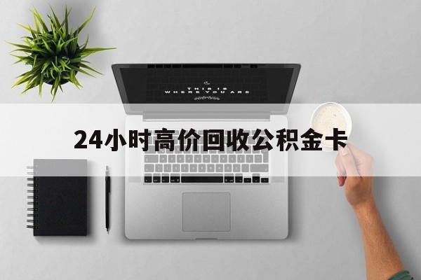 最新24小时高价回收公积金卡方法分析(最方便真实的诸暨24小时高价回收公积金卡怎么办方法)