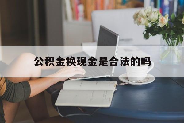 最新公积金换现金是合法的吗方法分析(最方便真实的诸暨公积金换现金是合法的吗怎么办方法)