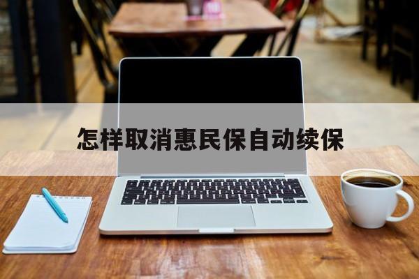 最新怎样取消惠民保自动续保方法分析(最方便真实的诸暨怎样取消惠民保自动续保业务方法)