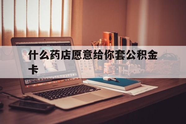 最新什么药店愿意给你套公积金卡方法分析(最方便真实的诸暨什么药店愿意给你套公积金卡的钱方法)
